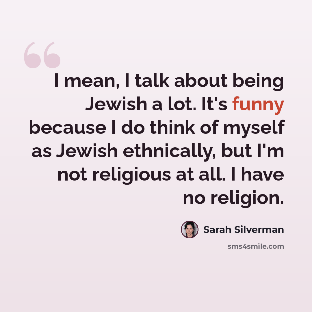 “I mean, I talk about being Jewish a lot. It's funny because I do think of myself as Jewish ethnically, but I'm not religious at all. I have no religion.” quote by Sarah Silverman