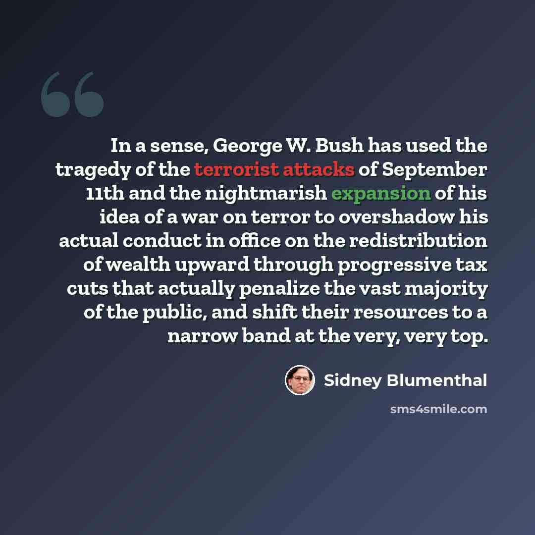 “In a sense, George W. Bush has used the tragedy of the terrorist attacks of September 11th and the nightmarish expansion of his idea of a war on terror to overshadow his actual conduct in office on the redistribution of wealth upward through progressive tax cuts that actually penalize the vast…” quote by Sidney Blumenthal