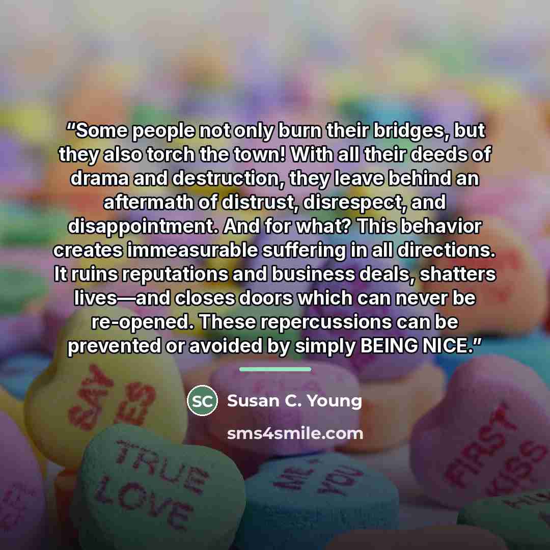 “Some people not only burn their bridges, but they also torch the town! With all their deeds of drama and destruction, they leave behind an aftermath of distrust, disrespect, and disappointment. And for what? This behavior creates immeasurable suffering in all directions. It ruins reputations and…” quote by Susan C. Young