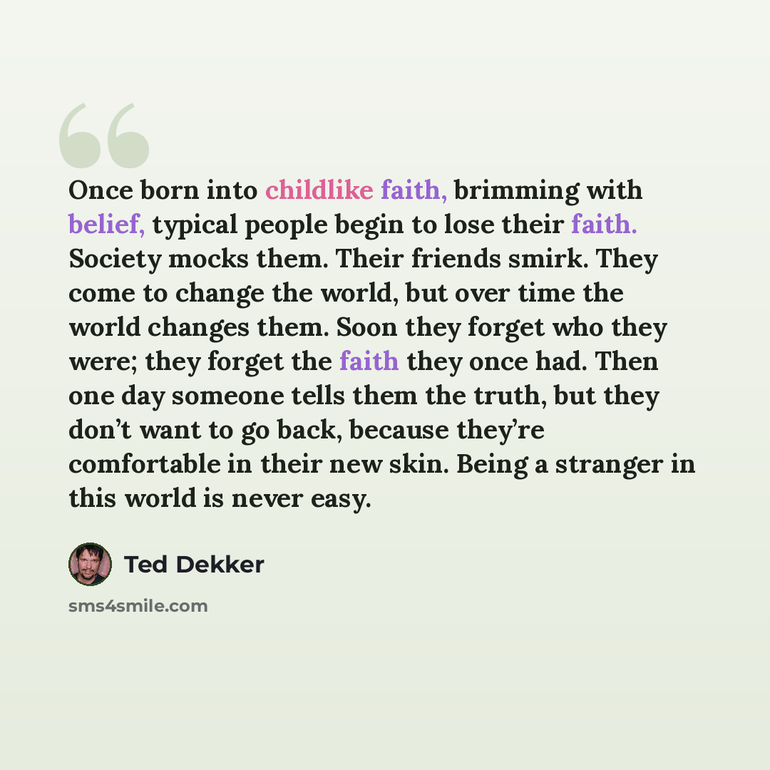 “Once born into childlike faith, brimming with belief, typical people begin to lose their faith. Society mocks them. Their friends smirk. They come to change the world, but over time the world changes them. Soon they forget who they were; they forget the faith they once had. Then one day someone…” quote by Ted Dekker