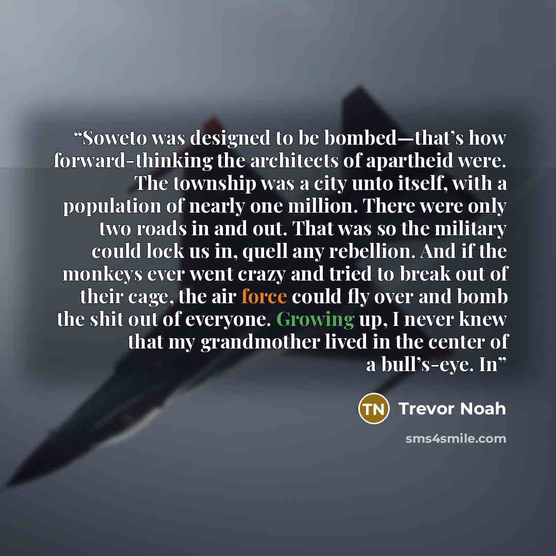 “Soweto was designed to be bombed—that’s how forward-thinking the architects of apartheid were. The township was a city unto itself, with a population of nearly one million. There were only two roads in and out. That was so the military could lock us in, quell any rebellion. And if the monkeys ever…” quote by Trevor Noah