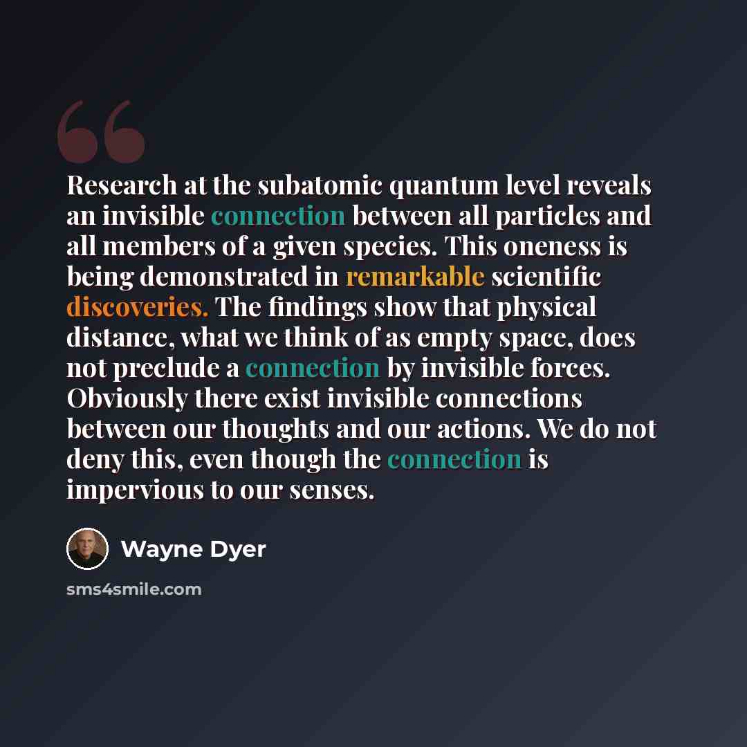 “Research at the subatomic quantum level reveals an invisible connection between all particles and all members of a given species. This oneness is being demonstrated in remarkable scientific discoveries. The findings show that physical distance, what we think of as empty space, does not preclude a…” quote by Wayne Dyer