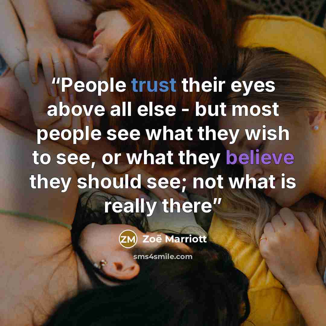 “People trust their eyes above all else - but most people see what they wish to see, or what they believe they should see; not what is really there” quote by Zoë Marriott