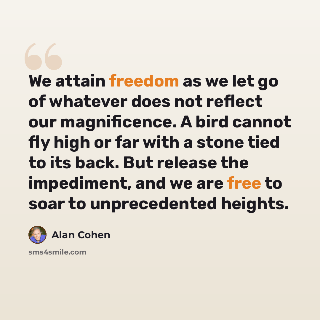 “We attain freedom as we let go of whatever does not reflect our magnificence. A bird cannot fly high or far with a stone tied to its back. But release the impediment, and we are free to soar to unprecedented heights.” quote by Alan Cohen