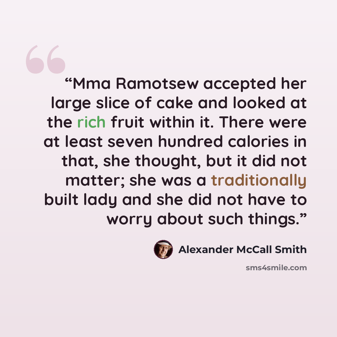 “Mma Ramotsew accepted her large slice of cake and looked at the rich fruit within it. There were at least seven hundred calories in that, she thought, but it did not matter; she was a traditionally built lady and she did not have to worry about such things.” quote by Alexander McCall Smith