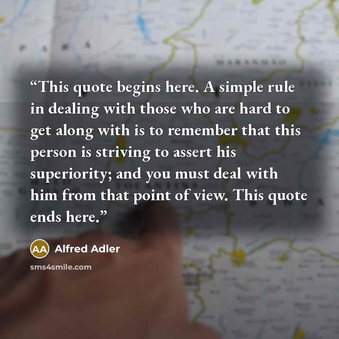 “This quote begins here. A simple rule in dealing with those who are hard to get along with is to remember that this person is striving to assert his superiority; and you must deal with him from that point of view. This quote ends here.” quote by Alfred Adler