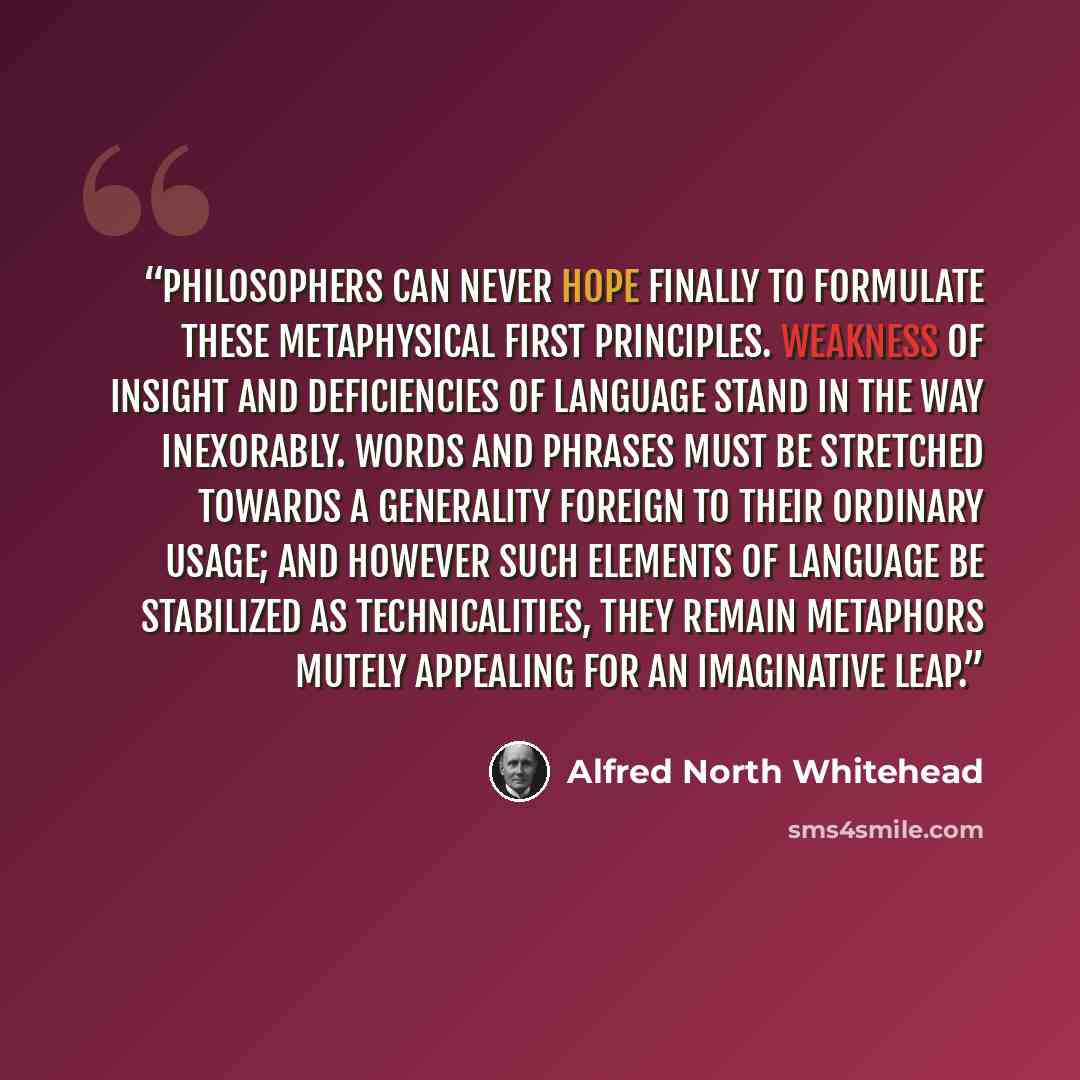 “Philosophers can never hope finally to formulate these metaphysical first principles. Weakness of insight and deficiencies of language stand in the way inexorably. Words and phrases must be stretched towards a generality foreign to their ordinary usage; and however such elements of language be…” quote by Alfred North Whitehead