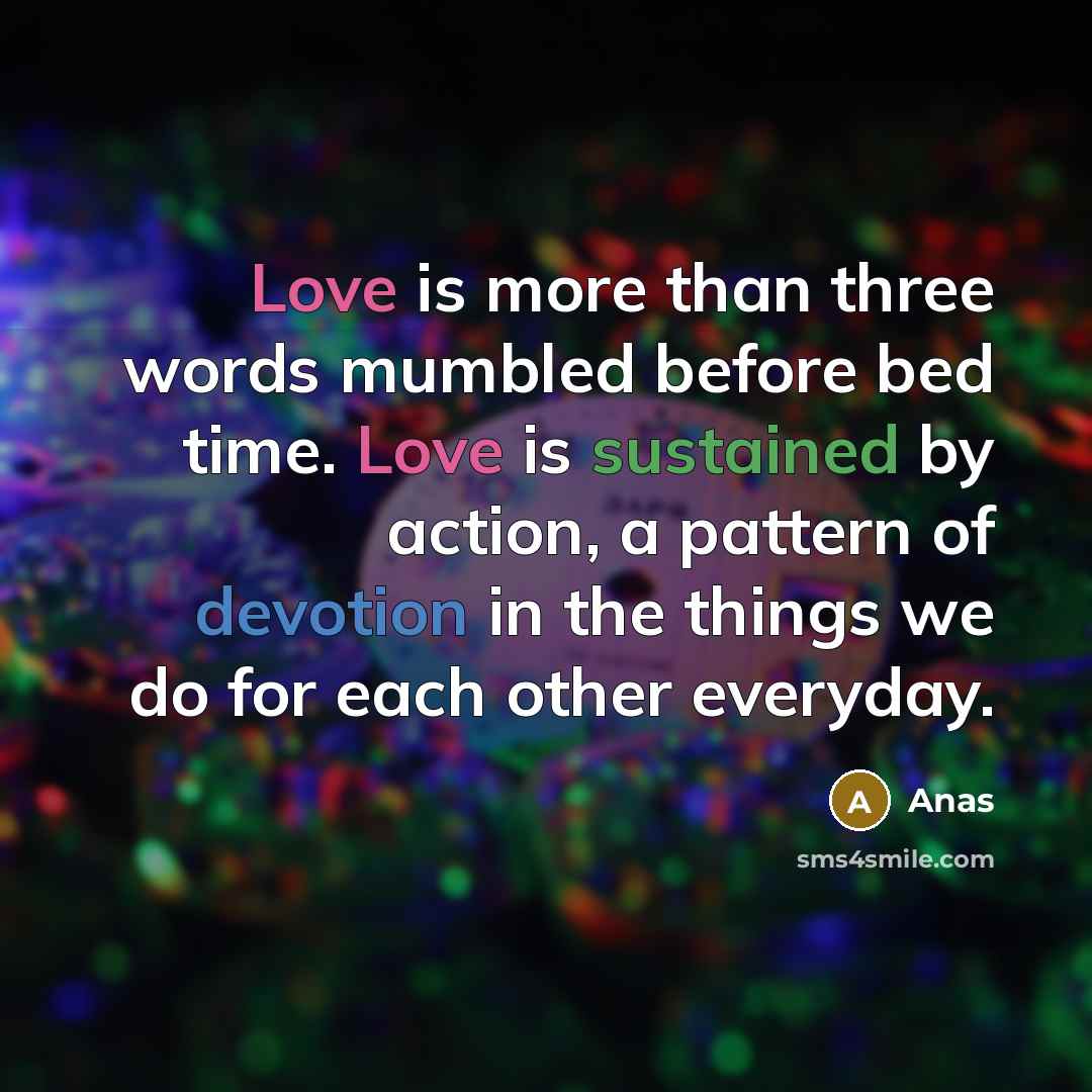 “Love is more than three words mumbled before bed time. Love is sustained by action, a pattern of devotion in the things we do for each other everyday.” quote by Anas