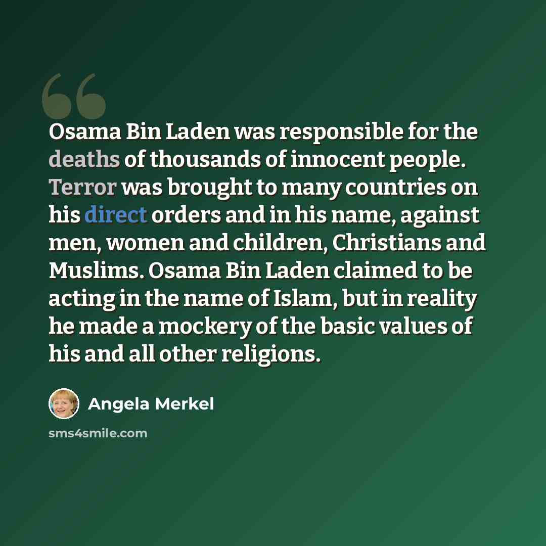 “Osama Bin Laden was responsible for the deaths of thousands of innocent people. Terror was brought to many countries on his direct orders and in his name, against men, women and children, Christians and Muslims. Osama Bin Laden claimed to be acting in the name of Islam, but in reality he made a…” quote by Angela Merkel