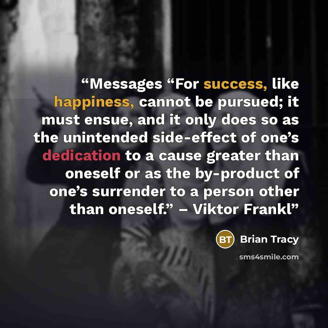 “Messages “For success, like happiness, cannot be pursued; it must ensue, and it only does so as the unintended side-effect of one’s dedication to a cause greater than oneself or as the by-product of one’s surrender to a person other than oneself.” – Viktor Frankl” quote by Brian Tracy