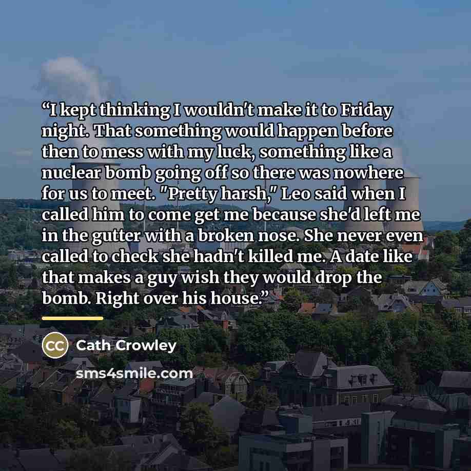 “I kept thinking I wouldn't make it to Friday night. That something would happen before then to mess with my luck, something like a nuclear bomb going off so there was nowhere for us to meet. "Pretty harsh," Leo said when I called him to come get me because she'd left me in the gutter with a broken…” quote by Cath Crowley