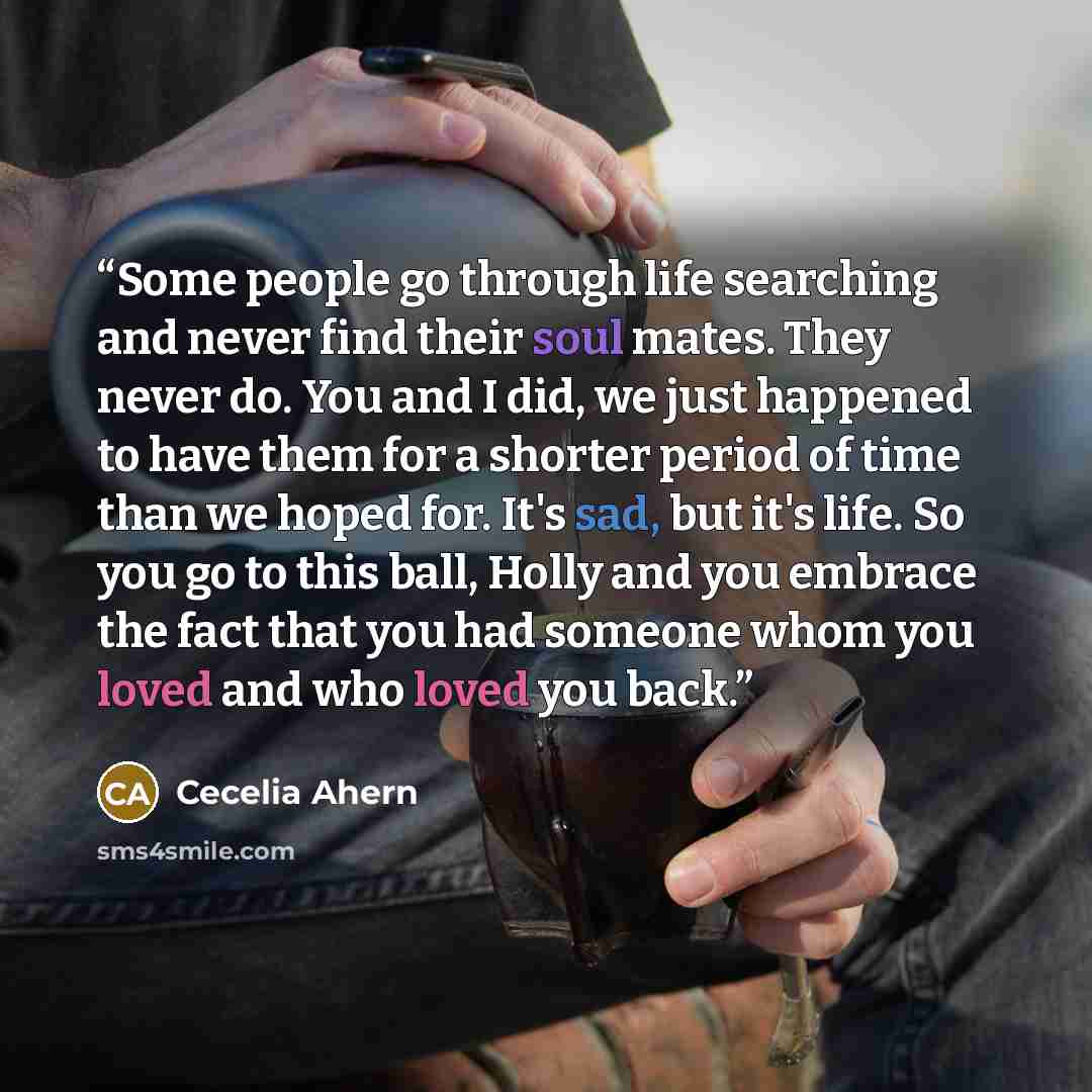 “Some people go through life searching and never find their soul mates. They never do. You and I did, we just happened to have them for a shorter period of time than we hoped for. It's sad, but it's life. So you go to this ball, Holly and you embrace the fact that you had someone whom you loved and…” quote by Cecelia Ahern