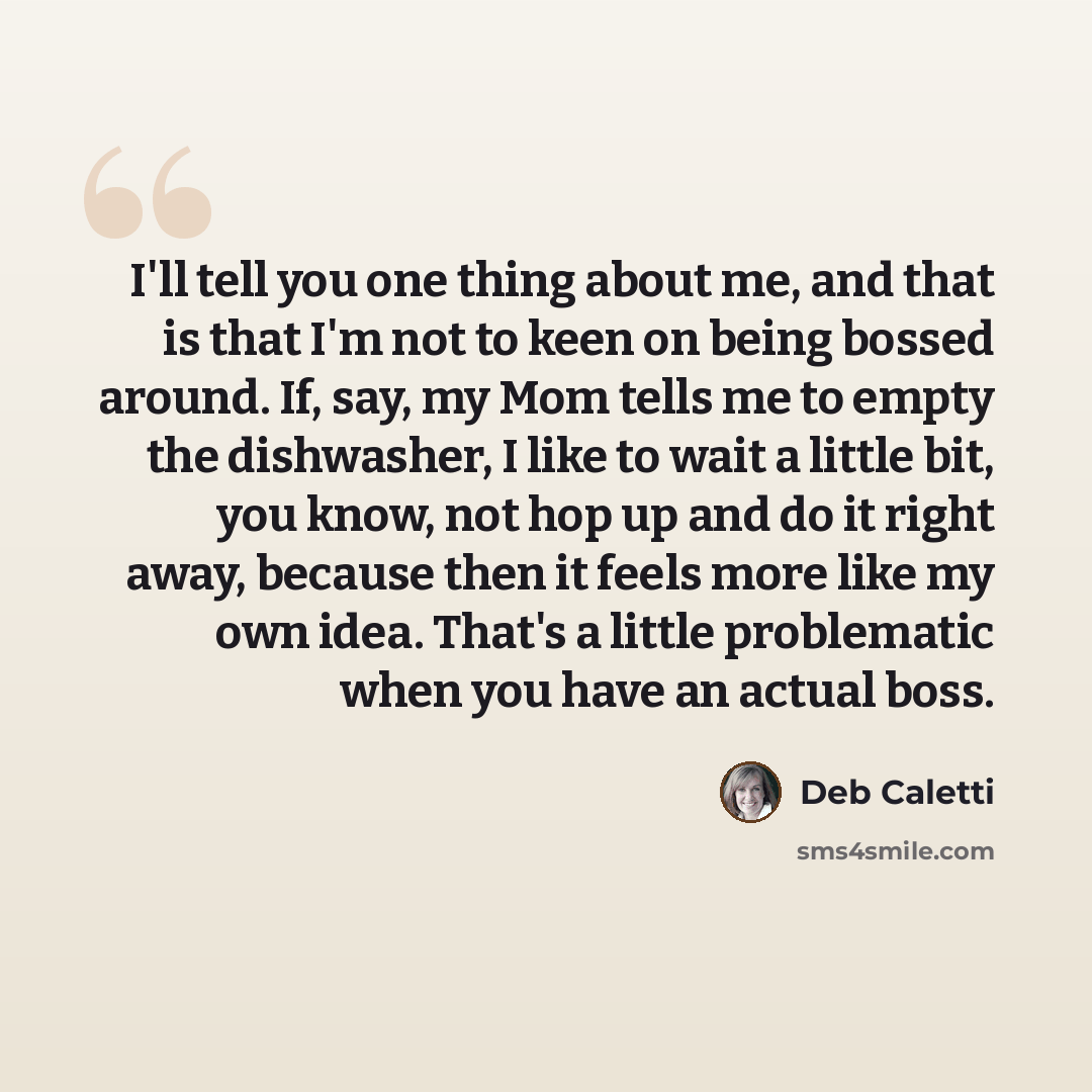 “I'll tell you one thing about me, and that is that I'm not to keen on being bossed around. If, say, my Mom tells me to empty the dishwasher, I like to wait a little bit, you know, not hop up and do it right away, because then it feels more like my own idea. That's a little problematic when you…” quote by Deb Caletti