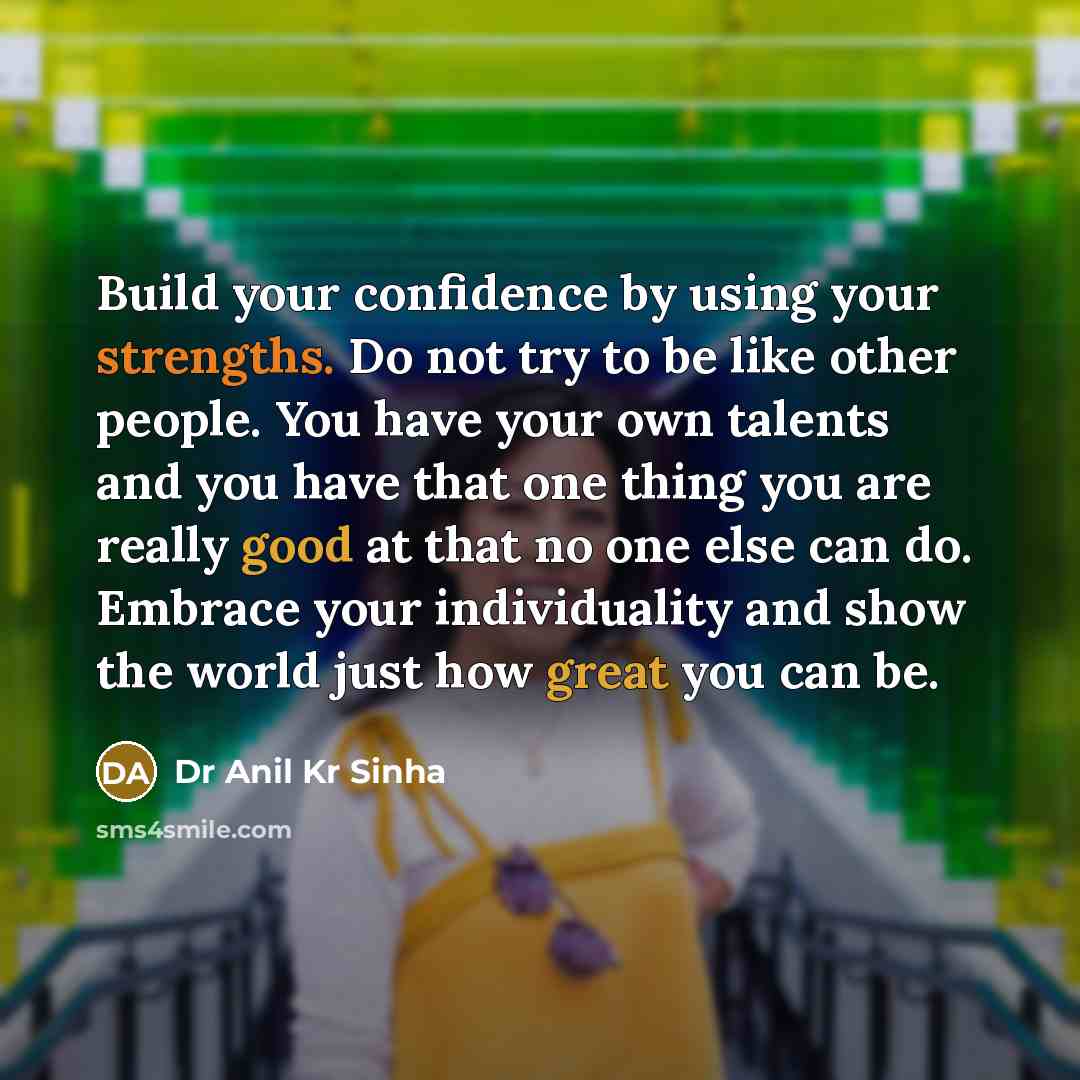 “Build your confidence by using your strengths. Do not try to be like other people. You have your own talents and you have that one thing you are really good at that no one else can do. Embrace your individuality and show the world just how great you can be.” quote by Dr Anil Kr Sinha