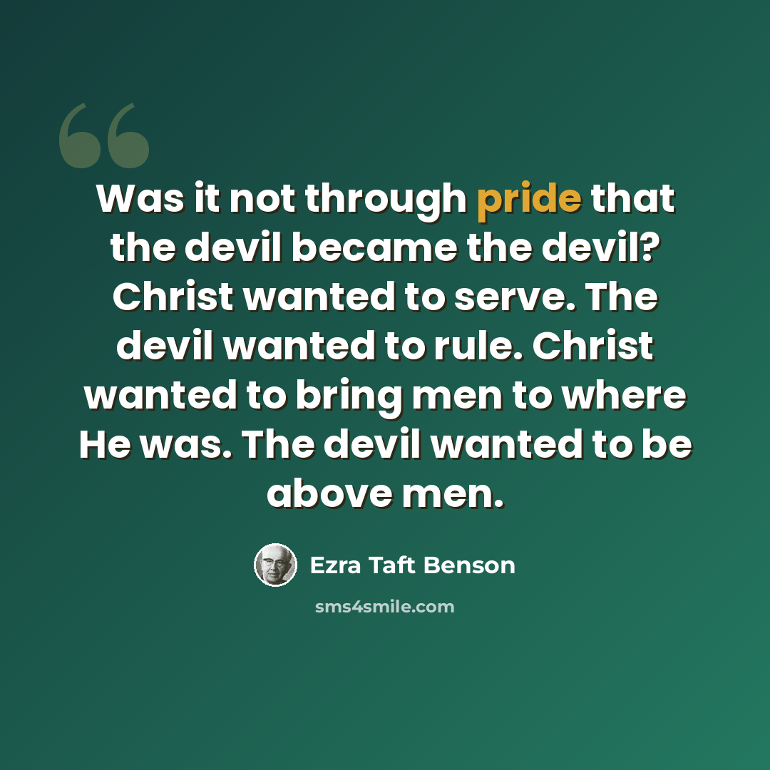 “Was it not through pride that the devil became the devil? Christ wanted to serve. The devil wanted to rule. Christ wanted to bring men to where He was. The devil wanted to be above men.” quote by Ezra Taft Benson
