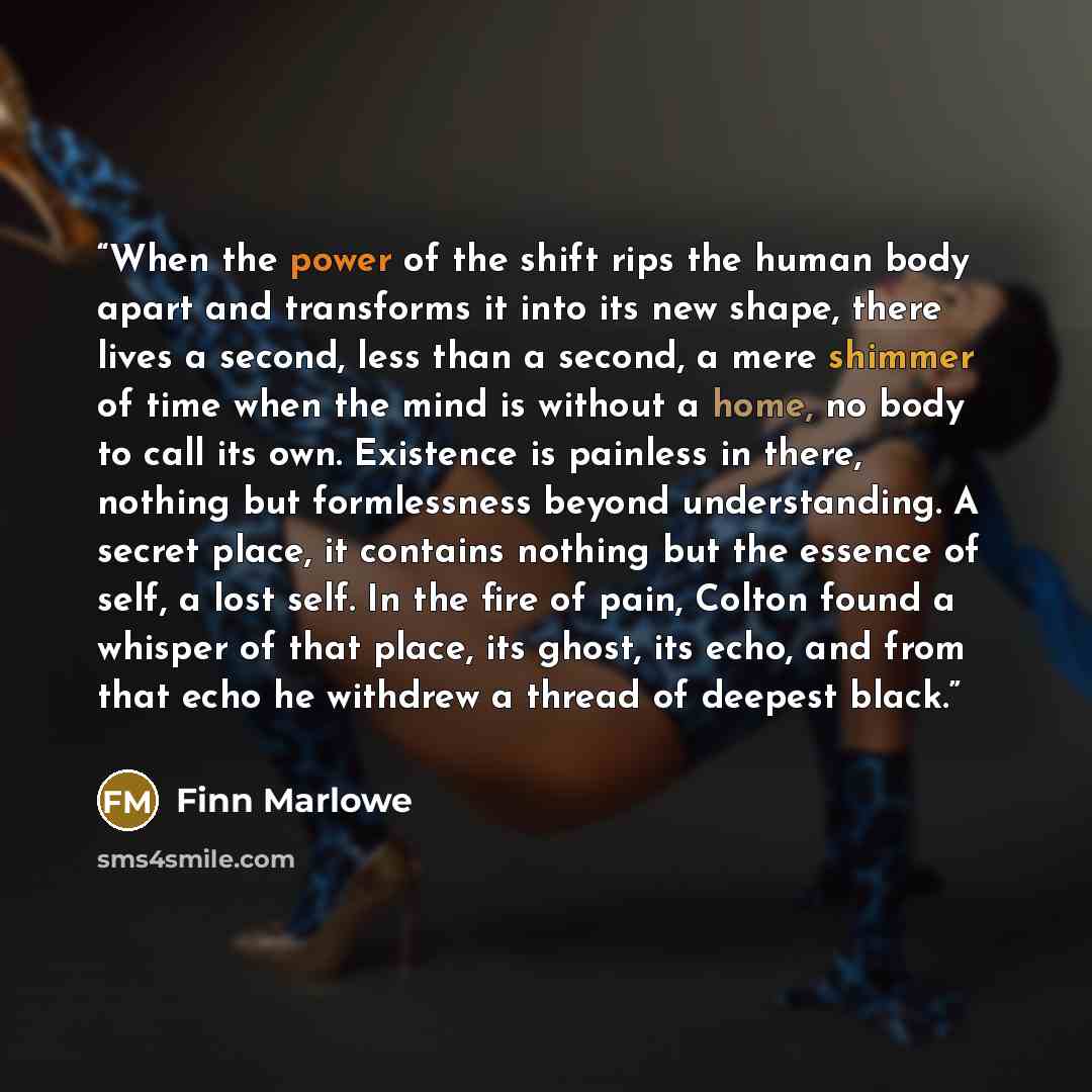 “When the power of the shift rips the human body apart and transforms it into its new shape, there lives a second, less than a second, a mere shimmer of time when the mind is without a home, no body to call its own. Existence is painless in there, nothing but formlessness beyond understanding. A…” quote by Finn Marlowe
