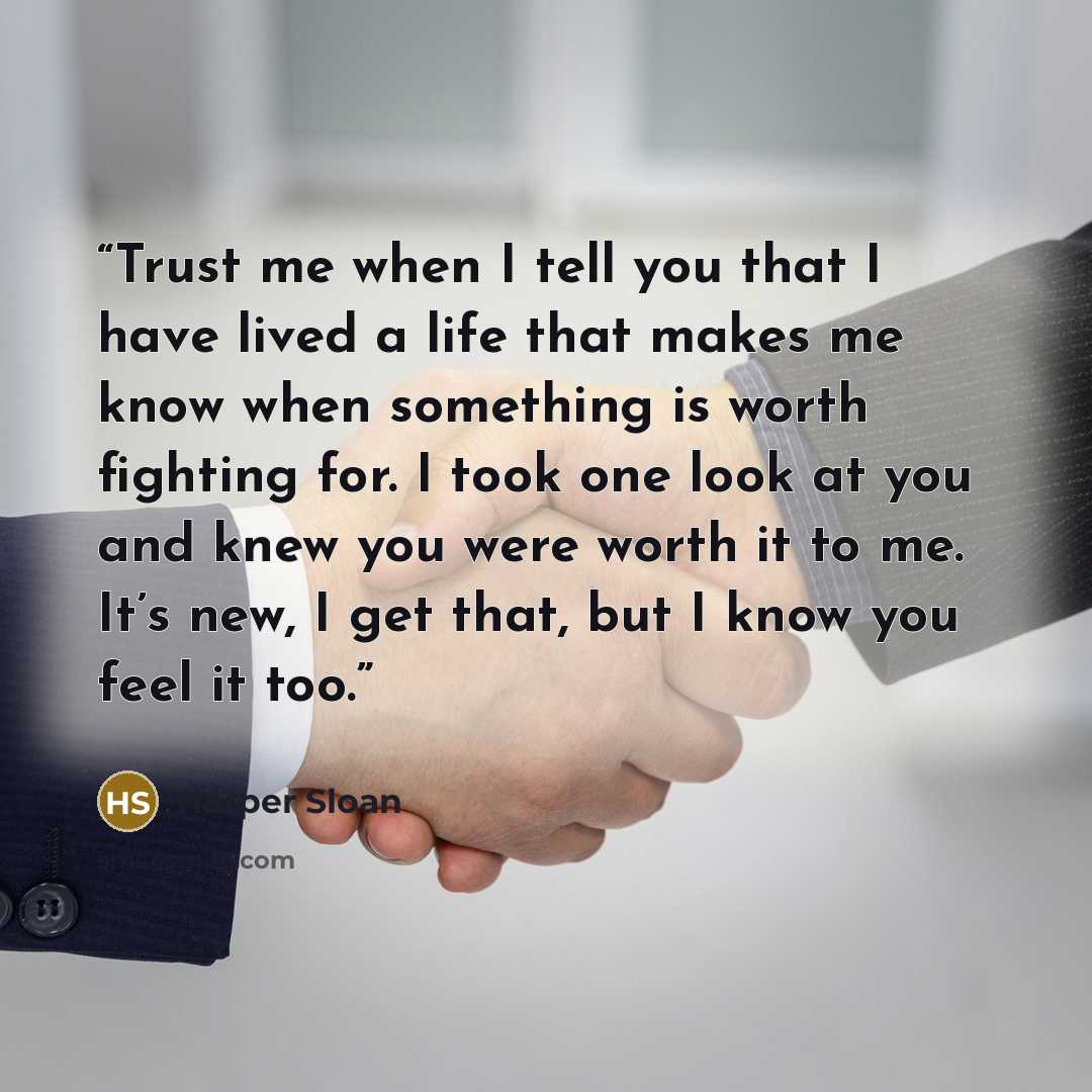 “Trust me when I tell you that I have lived a life that makes me know when something is worth fighting for. I took one look at you and knew you were worth it to me. It’s new, I get that, but I know you feel it too.” quote by Harper Sloan