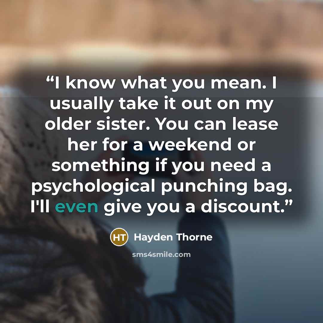 “I know what you mean. I usually take it out on my older sister. You can lease her for a weekend or something if you need a psychological punching bag. I'll even give you a discount.” quote by Hayden Thorne