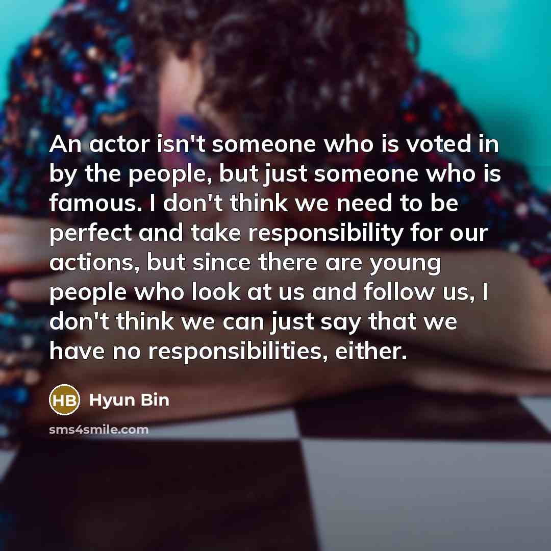 “An actor isn't someone who is voted in by the people, but just someone who is famous. I don't think we need to be perfect and take responsibility for our actions, but since there are young people who look at us and follow us, I don't think we can just say that we have no responsibilities, either.” quote by Hyun Bin