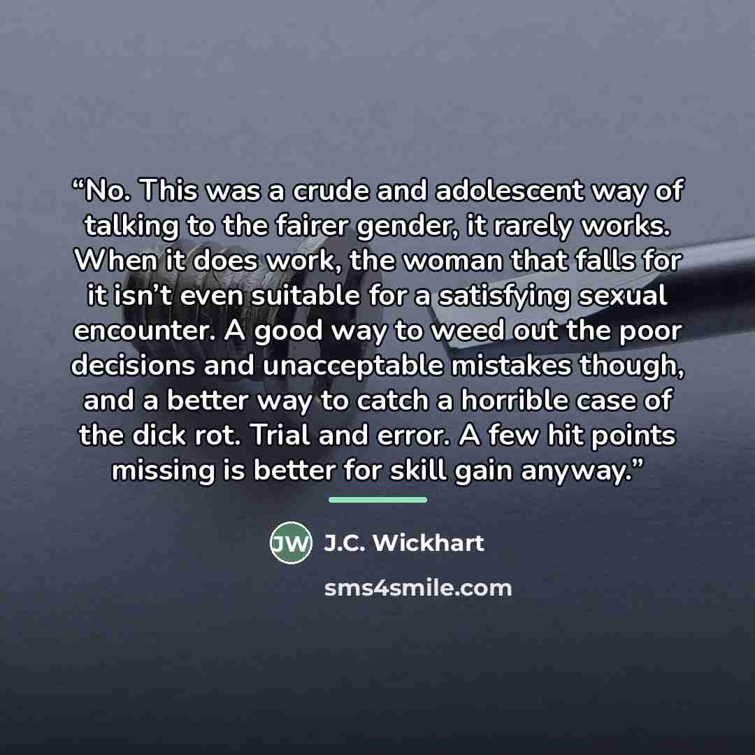 “No. This was a crude and adolescent way of talking to the fairer gender, it rarely works. When it does work, the woman that falls for it isn’t even suitable for a satisfying sexual encounter. A good way to weed out the poor decisions and unacceptable mistakes though, and a better way to catch a…” quote by J.C. Wickhart