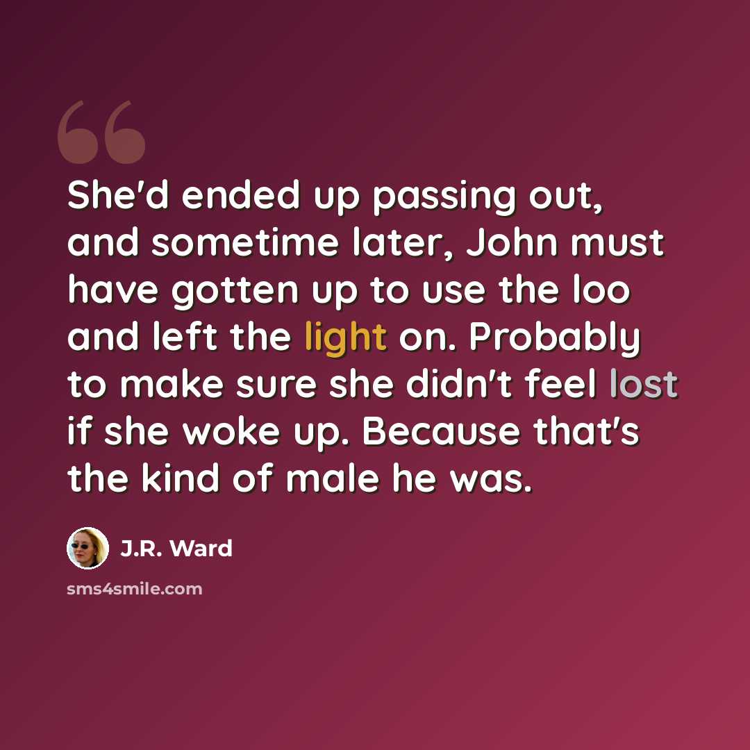 “She'd ended up passing out, and sometime later, John must have gotten up to use the loo and left the light on. Probably to make sure she didn't feel lost if she woke up. Because that's the kind of male he was.” quote by J.R. Ward