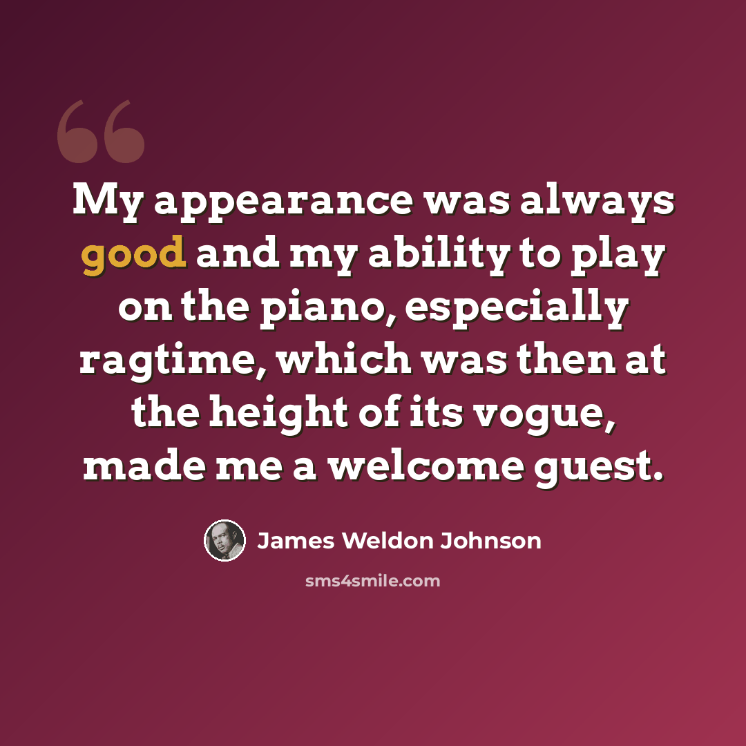 “My appearance was always good and my ability to play on the piano, especially ragtime, which was then at the height of its vogue, made me a welcome guest.” quote by James Weldon Johnson