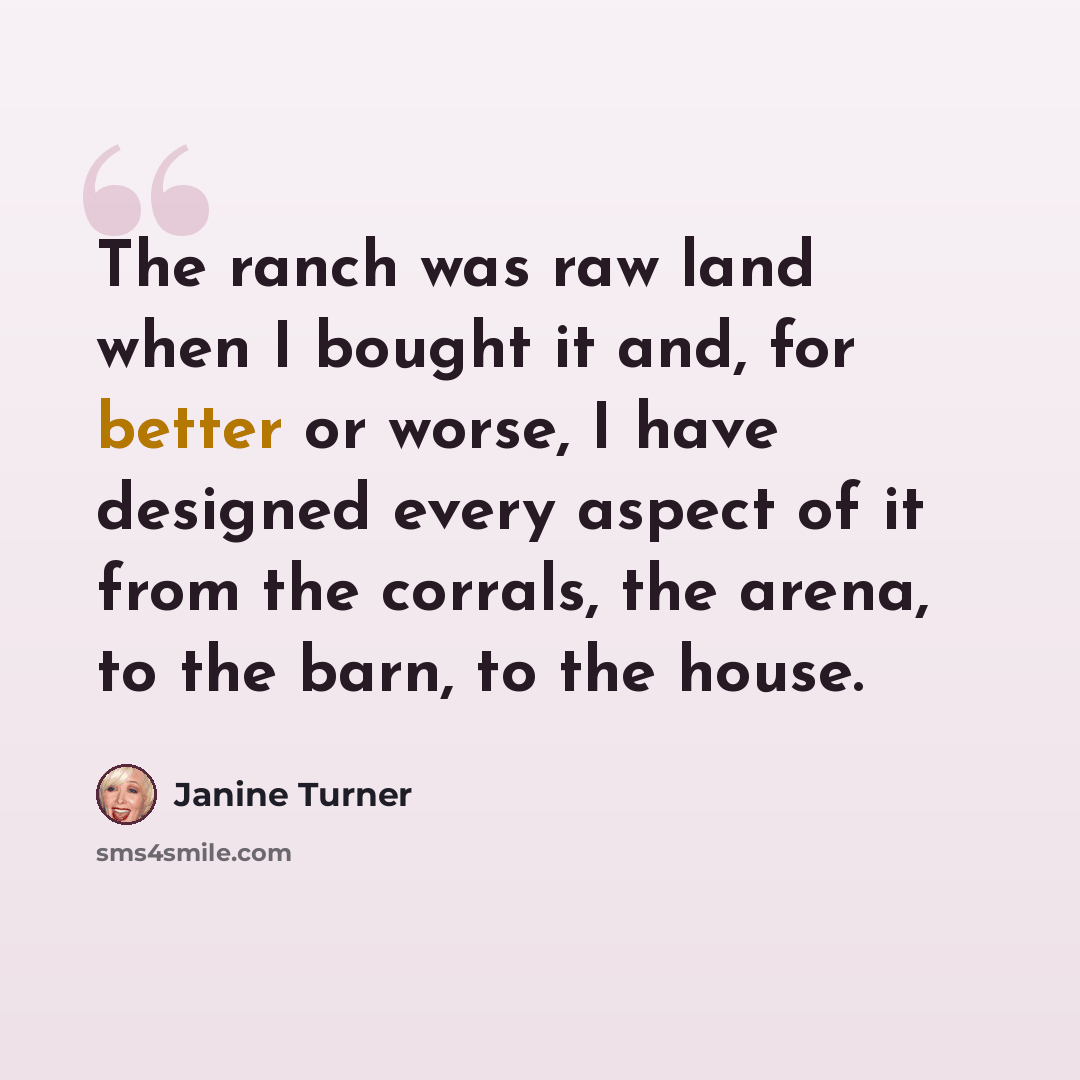 “The ranch was raw land when I bought it and, for better or worse, I have designed every aspect of it from the corrals, the arena, to the barn, to the house.” quote by Janine Turner