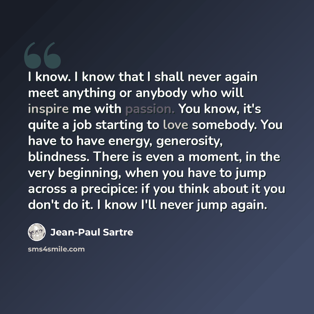 “I know. I know that I shall never again meet anything or anybody who will inspire me with passion. You know, it's quite a job starting to love somebody. You have to have energy, generosity, blindness. There is even a moment, in the very beginning, when you have to jump across a precipice: if you…” quote by Jean-Paul Sartre