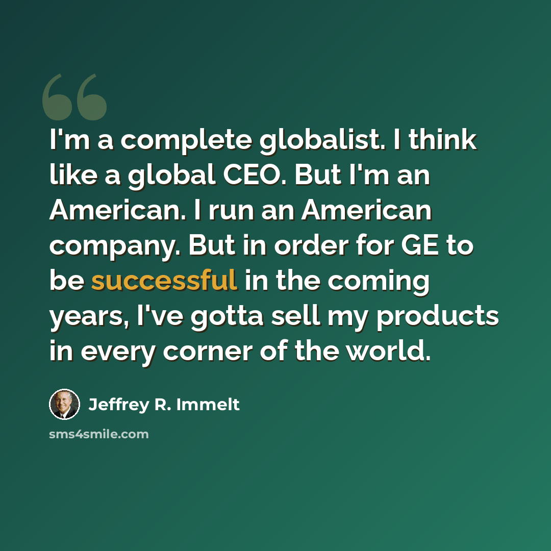 “I'm a complete globalist. I think like a global CEO. But I'm an American. I run an American company. But in order for GE to be successful in the coming years, I've gotta sell my products in every corner of the world.” quote by Jeffrey R. Immelt