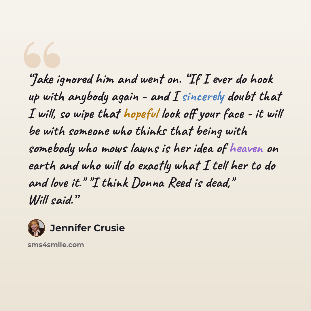 “Jake ignored him and went on. “If I ever do hook up with anybody again - and I sincerely doubt that I will, so wipe that hopeful look off your face - it will be with someone who thinks that being with somebody who mows lawns is her idea of heaven on earth and who will do exactly what I tell her to…” quote by Jennifer Crusie