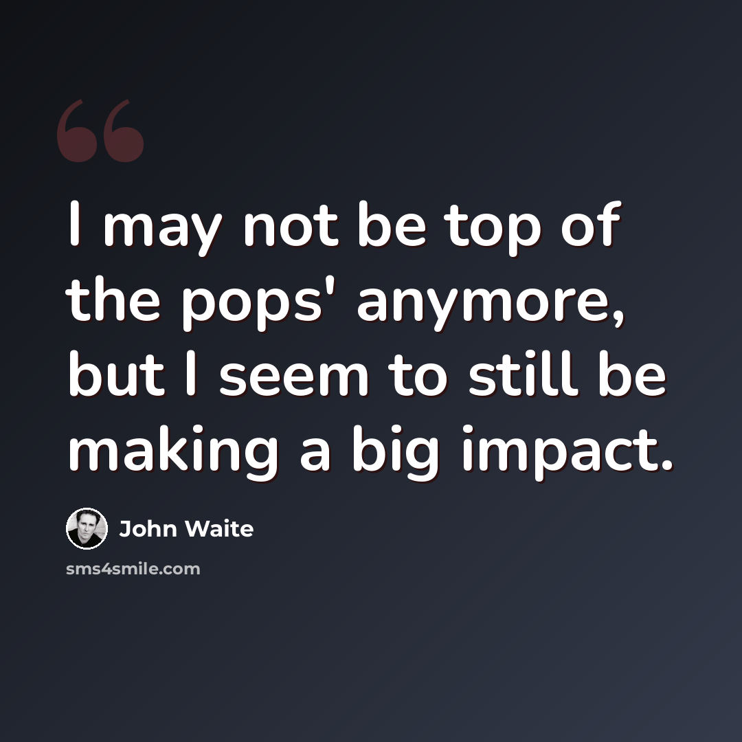 “I may not be top of the pops' anymore, but I seem to still be making a big impact.” quote by John Waite