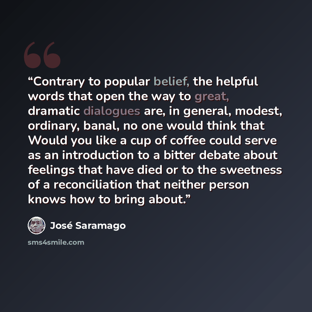 “Contrary to popular belief, the helpful words that open the way to great, dramatic dialogues are, in general, modest, ordinary, banal, no one would think that Would you like a cup of coffee could serve as an introduction to a bitter debate about feelings that have died or to the sweetness of a…” quote by José Saramago
