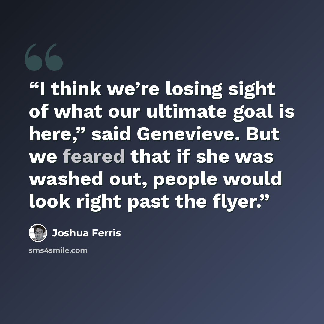 “I think we’re losing sight of what our ultimate goal is here,” said Genevieve. But we feared that if she was washed out, people would look right past the flyer.” quote by Joshua Ferris