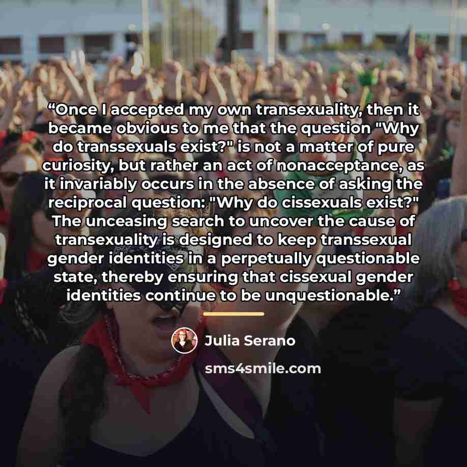 “Once I accepted my own transexuality, then it became obvious to me that the question "Why do transsexuals exist?" is not a matter of pure curiosity, but rather an act of nonacceptance, as it invariably occurs in the absence of asking the reciprocal question: "Why do cissexuals exist?" The…” quote by Julia Serano