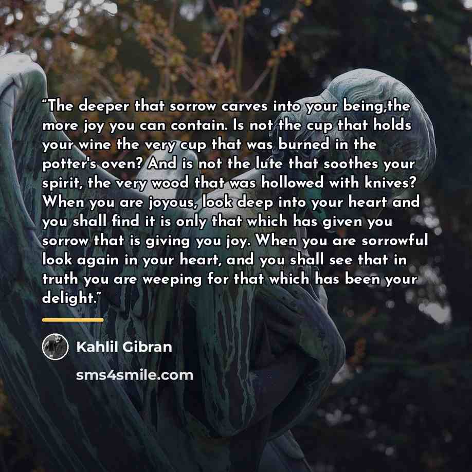 “The deeper that sorrow carves into your being,the more joy you can contain. Is not the cup that holds your wine the very cup that was burned in the potter's oven? And is not the lute that soothes your spirit, the very wood that was hollowed with knives? When you are joyous, look deep into your…” quote by Kahlil Gibran