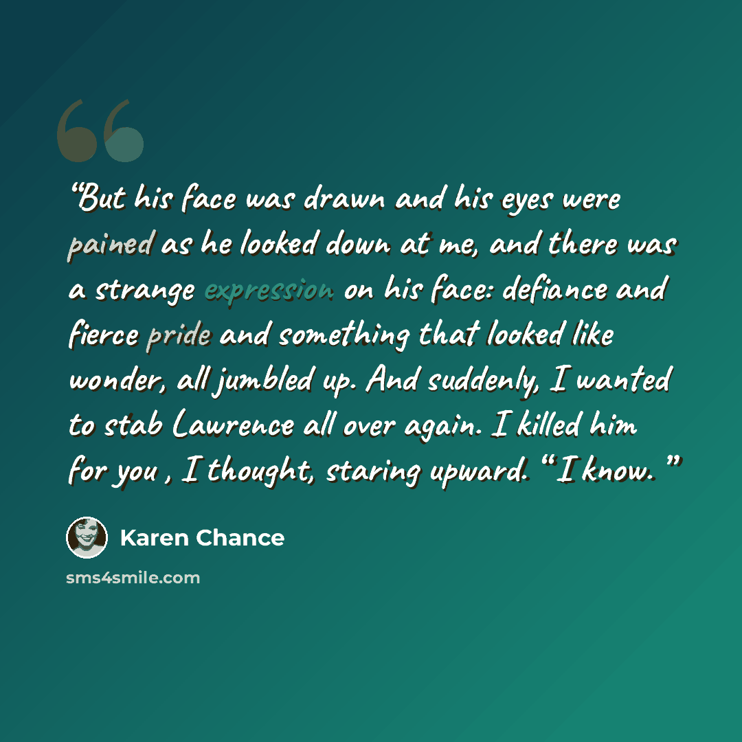 “But his face was drawn and his eyes were pained as he looked down at me, and there was a strange expression on his face: defiance and fierce pride and something that looked like wonder, all jumbled up. And suddenly, I wanted to stab Lawrence all over again. I killed him for you , I thought…” quote by Karen Chance