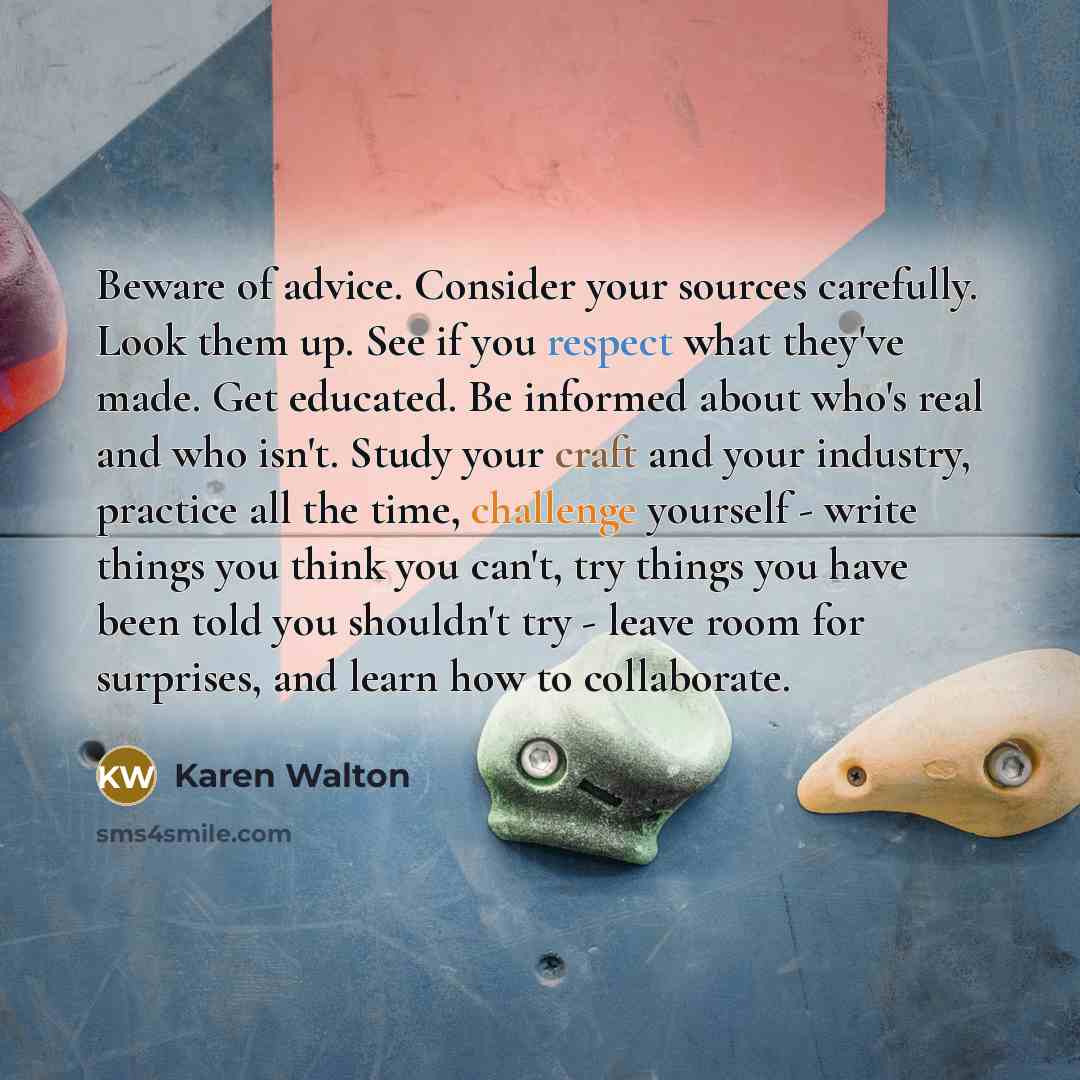 “Beware of advice. Consider your sources carefully. Look them up. See if you respect what they've made. Get educated. Be informed about who's real and who isn't. Study your craft and your industry, practice all the time, challenge yourself - write things you think you can't, try things you have…” quote by Karen Walton