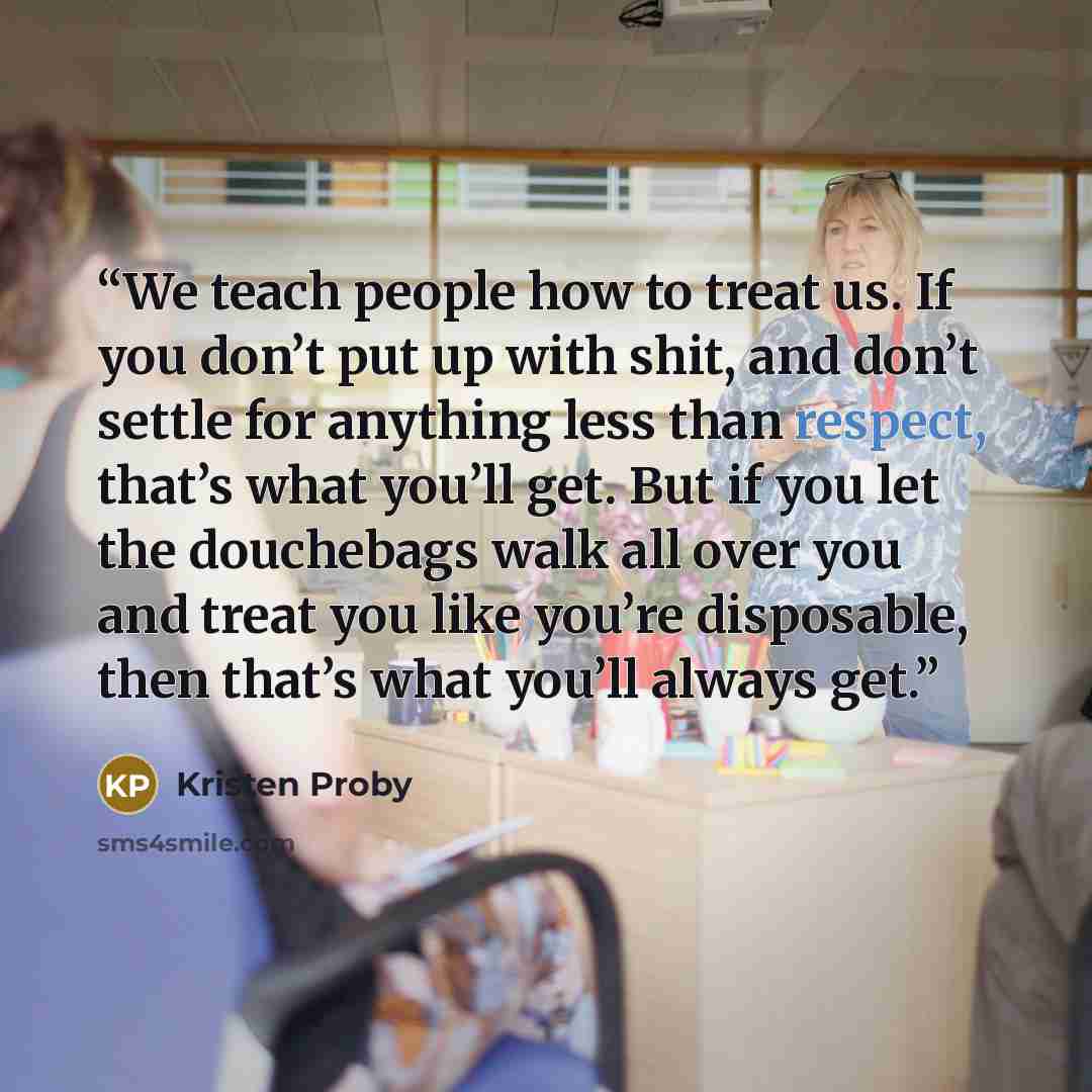 “We teach people how to treat us. If you don’t put up with shit, and don’t settle for anything less than respect, that’s what you’ll get. But if you let the douchebags walk all over you and treat you like you’re disposable, then that’s what you’ll always get.” quote by Kristen Proby