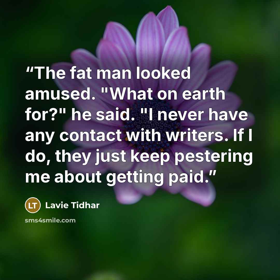 “The fat man looked amused. "What on earth for?" he said. "I never have any contact with writers. If I do, they just keep pestering me about getting paid.” quote by Lavie Tidhar