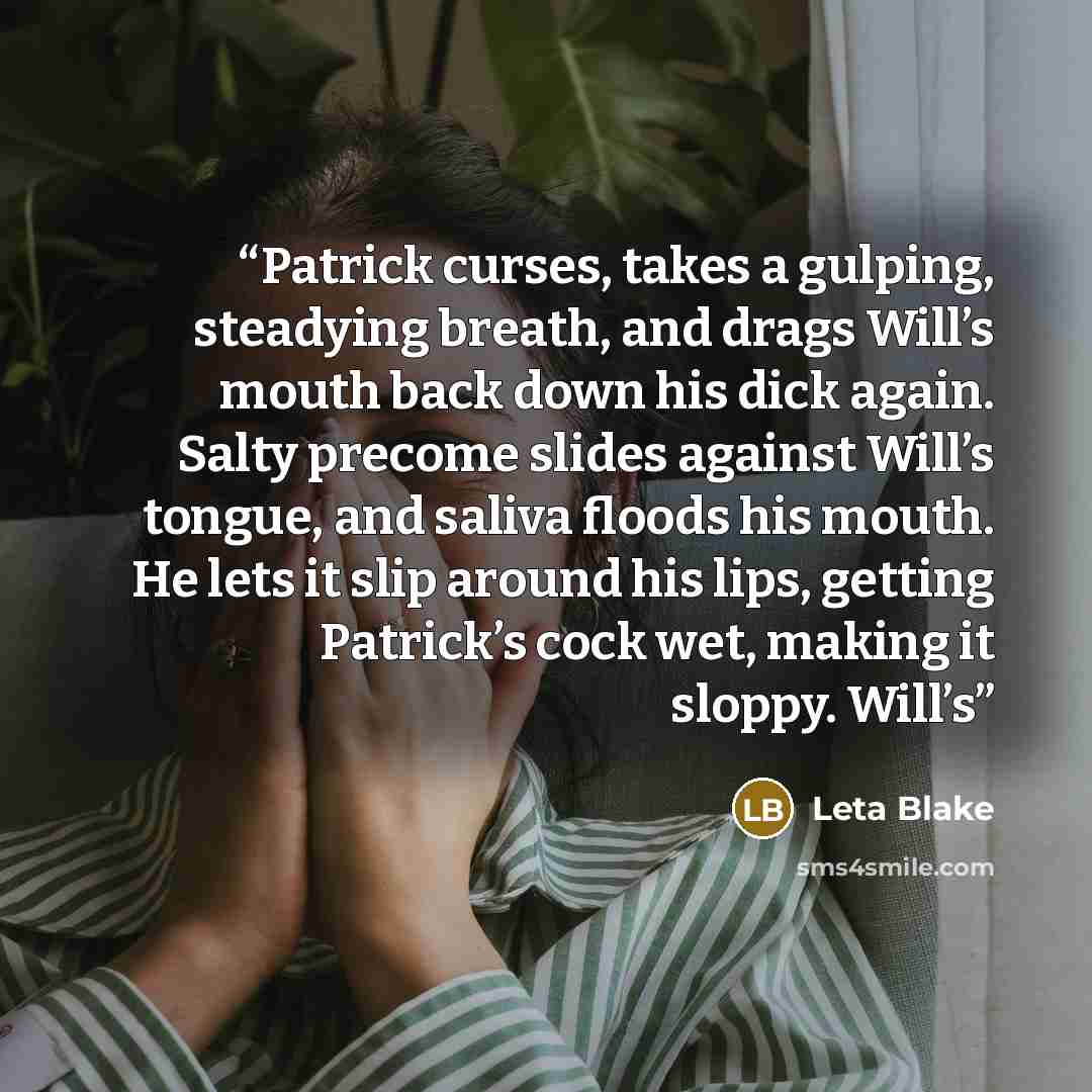 “Patrick curses, takes a gulping, steadying breath, and drags Will’s mouth back down his dick again. Salty precome slides against Will’s tongue, and saliva floods his mouth. He lets it slip around his lips, getting Patrick’s cock wet, making it sloppy. Will’s” quote by Leta Blake