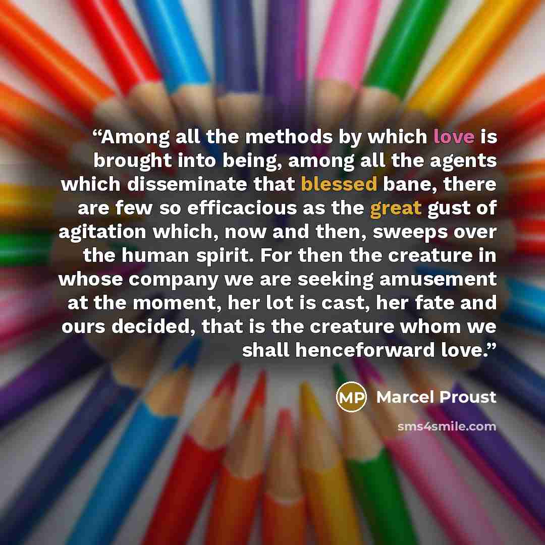 “Among all the methods by which love is brought into being, among all the agents which disseminate that blessed bane, there are few so efficacious as the great gust of agitation which, now and then, sweeps over the human spirit. For then the creature in whose company we are seeking amusement at the…” quote by Marcel Proust