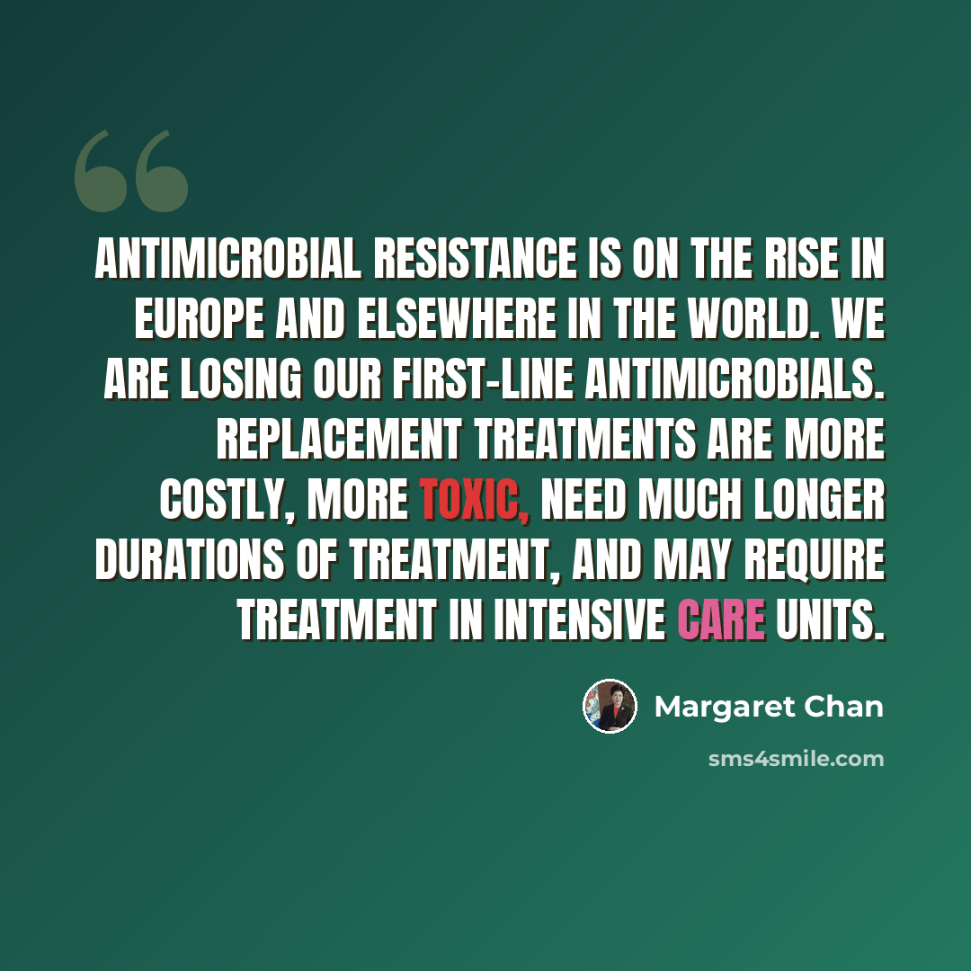 “Antimicrobial resistance is on the rise in Europe and elsewhere in the world. We are losing our first-line antimicrobials. Replacement treatments are more costly, more toxic, need much longer durations of treatment, and may require treatment in intensive care units.” quote by Margaret Chan
