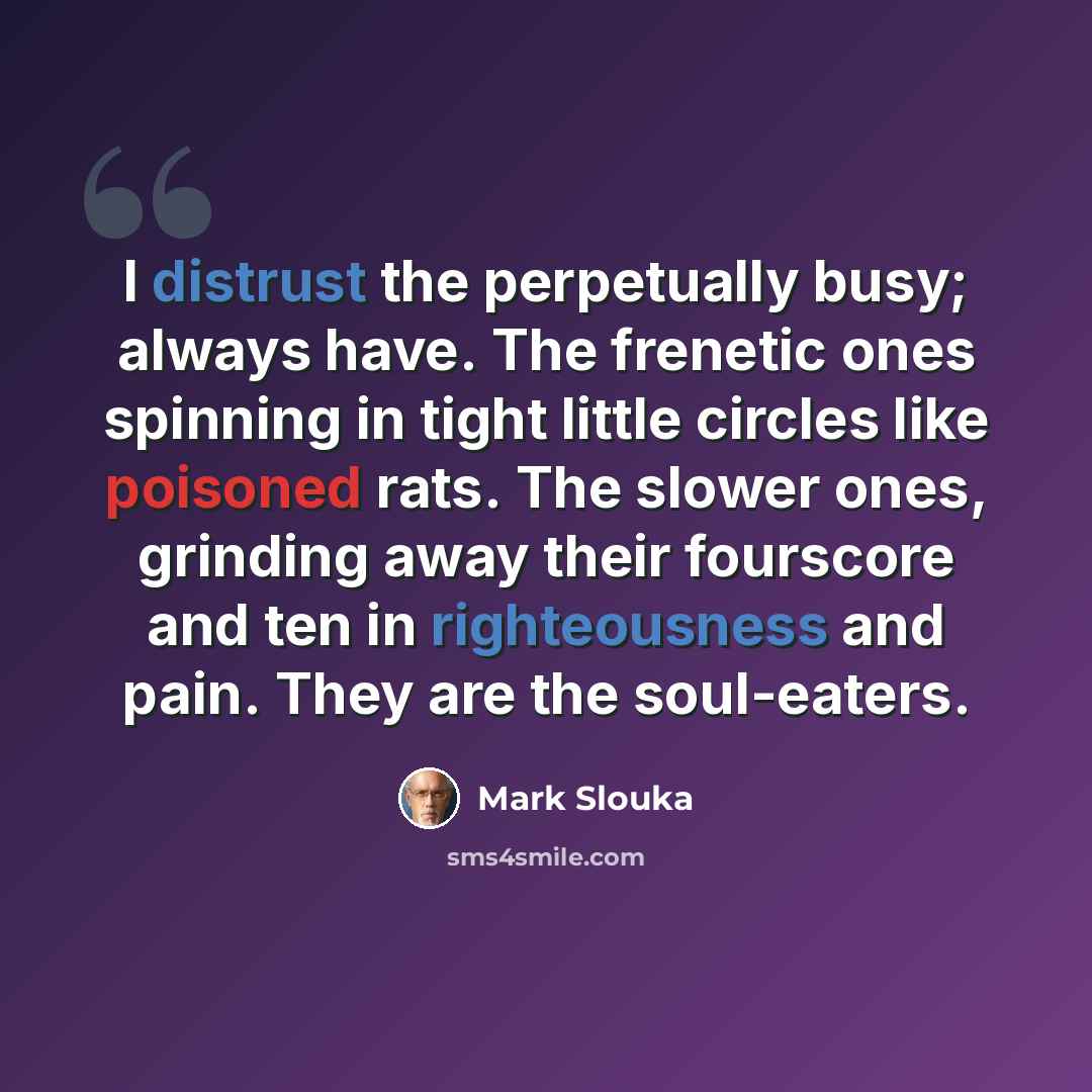 “I distrust the perpetually busy; always have. The frenetic ones spinning in tight little circles like poisoned rats. The slower ones, grinding away their fourscore and ten in righteousness and pain. They are the soul-eaters.” quote by Mark Slouka