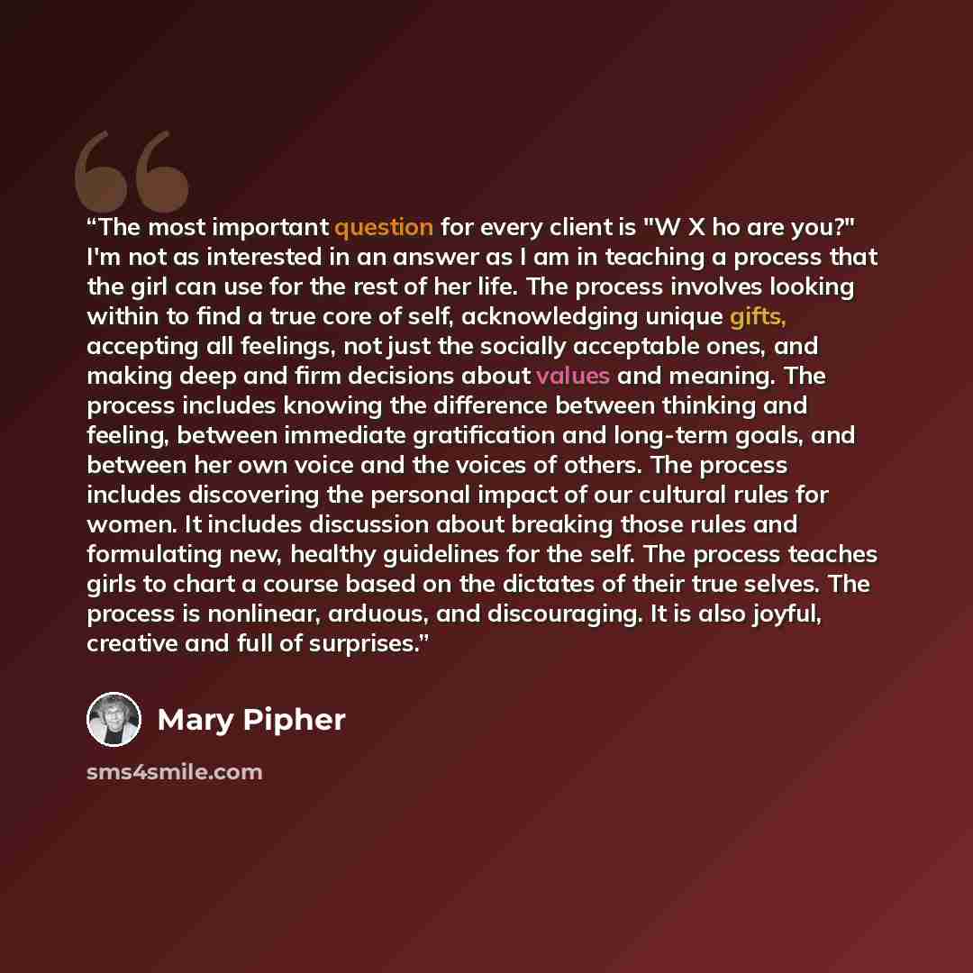 “The most important question for every client is "W X ho are you?" I'm not as interested in an answer as I am in teaching a process that the girl can use for the rest of her life. The process involves looking within to find a true core of self, acknowledging unique gifts, accepting all feelings…” quote by Mary Pipher