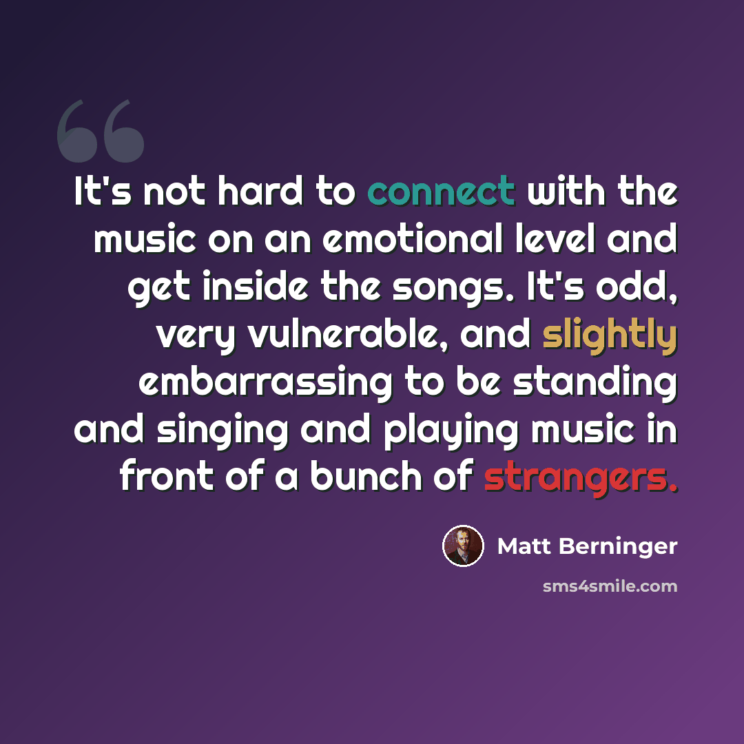 “It's not hard to connect with the music on an emotional level and get inside the songs. It's odd, very vulnerable, and slightly embarrassing to be standing and singing and playing music in front of a bunch of strangers.” quote by Matt Berninger