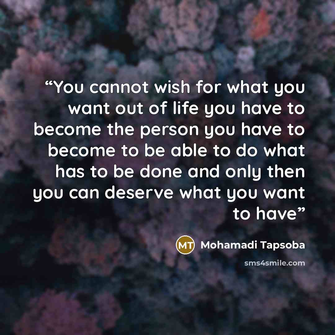“You cannot wish for what you want out of life you have to become the person you have to become to be able to do what has to be done and only then you can deserve what you want to have” quote by Mohamadi Tapsoba