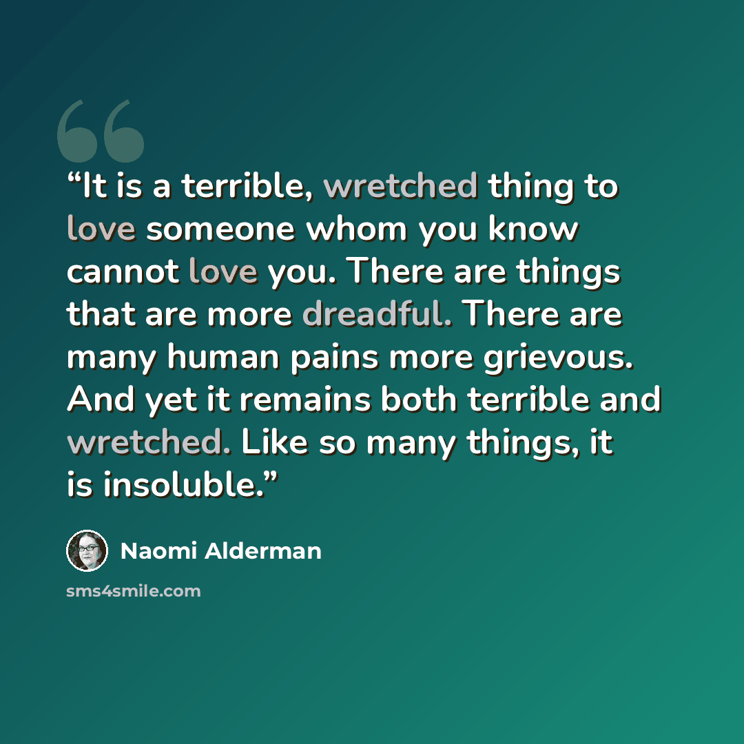“It is a terrible, wretched thing to love someone whom you know cannot love you. There are things that are more dreadful. There are many human pains more grievous. And yet it remains both terrible and wretched. Like so many things, it is insoluble.” quote by Naomi Alderman