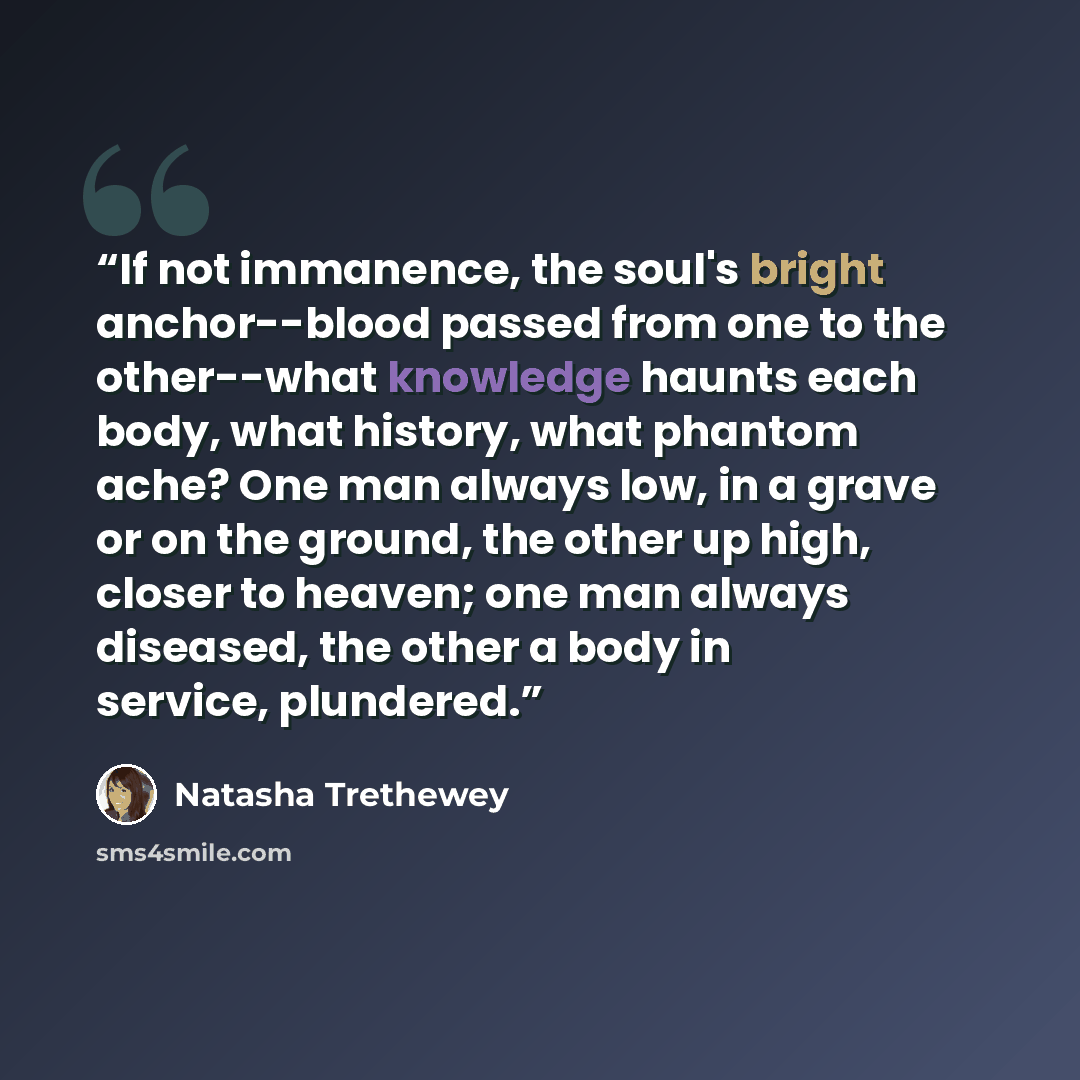 “If not immanence, the soul's bright anchor--blood passed from one to the other--what knowledge haunts each body, what history, what phantom ache? One man always low, in a grave or on the ground, the other up high, closer to heaven; one man always diseased, the other a body in service, plundered.” quote by Natasha Trethewey