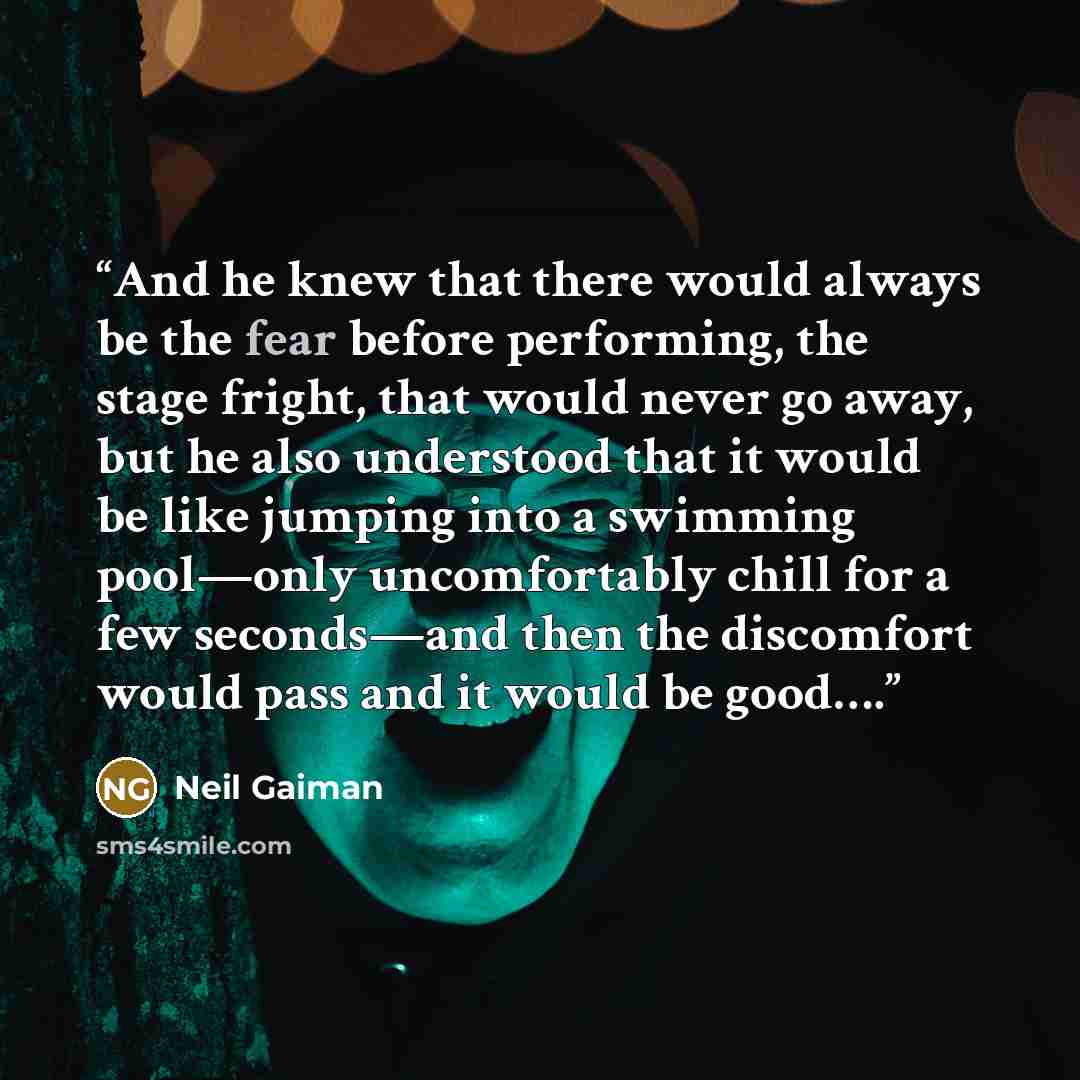 “And he knew that there would always be the fear before performing, the stage fright, that would never go away, but he also understood that it would be like jumping into a swimming pool—only uncomfortably chill for a few seconds—and then the discomfort would pass and it would be good….” quote by Neil Gaiman