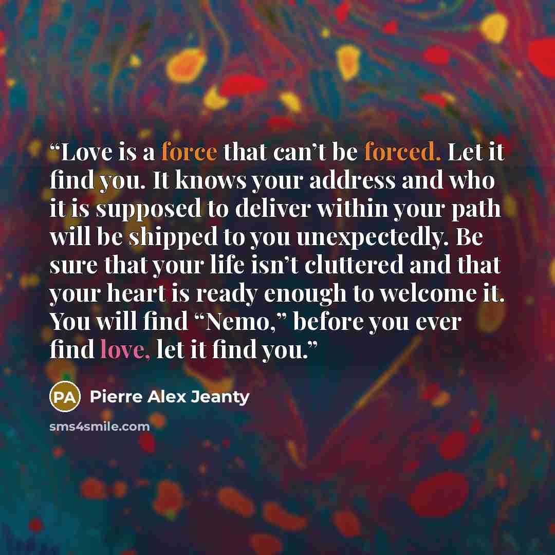 “Love is a force that can’t be forced. Let it find you. It knows your address and who it is supposed to deliver within your path will be shipped to you unexpectedly. Be sure that your life isn’t cluttered and that your heart is ready enough to welcome it. You will find “Nemo,” before you ever find…” quote by Pierre Alex Jeanty